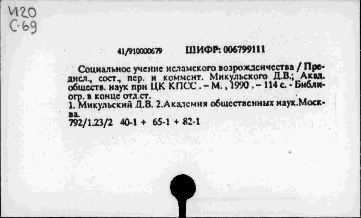 ﻿41/910000679 ШИФР: 006799111
Социальное учение исламского возрожденчества / Пре-дисл., сост., пер. и коммент. Микульского Д.В.; Акад, обществ, наук при ЦК КПСС. - М., 1990. - 114 с • Библи-огр. в конце отд.ст.
1. Микульский Д.В. 2.Академия общественных наух.Моск-792/123/2 40-1 + 65-1 ♦ 82-1